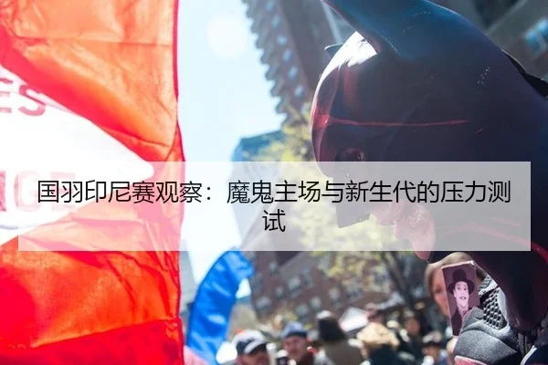 国羽印尼赛观察：魔鬼主场与新生代的压力测试