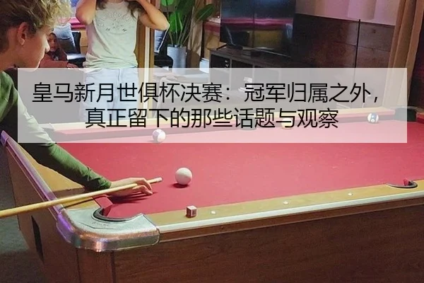 皇马新月世俱杯决赛：冠军归属之外，真正留下的那些话题与观察 | aitiyu